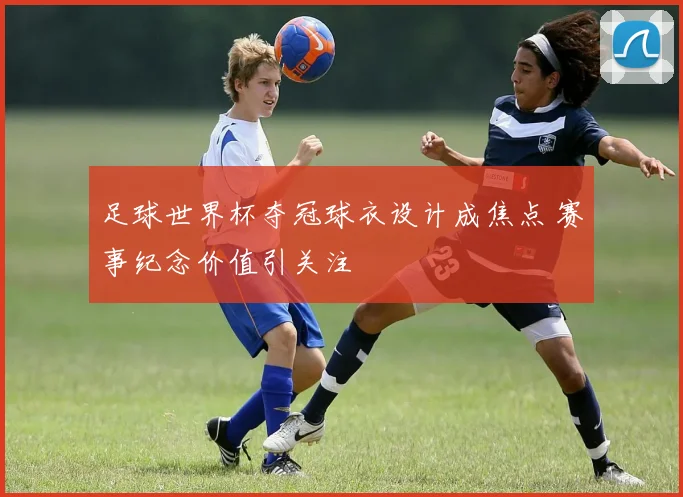 足球世界杯夺冠球衣设计成焦点 赛事纪念价值引关注