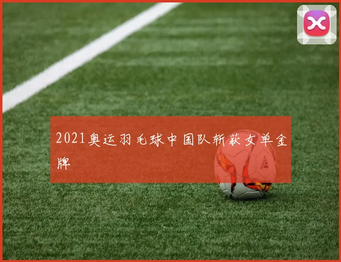 2021奥运羽毛球中国队斩获女单金牌